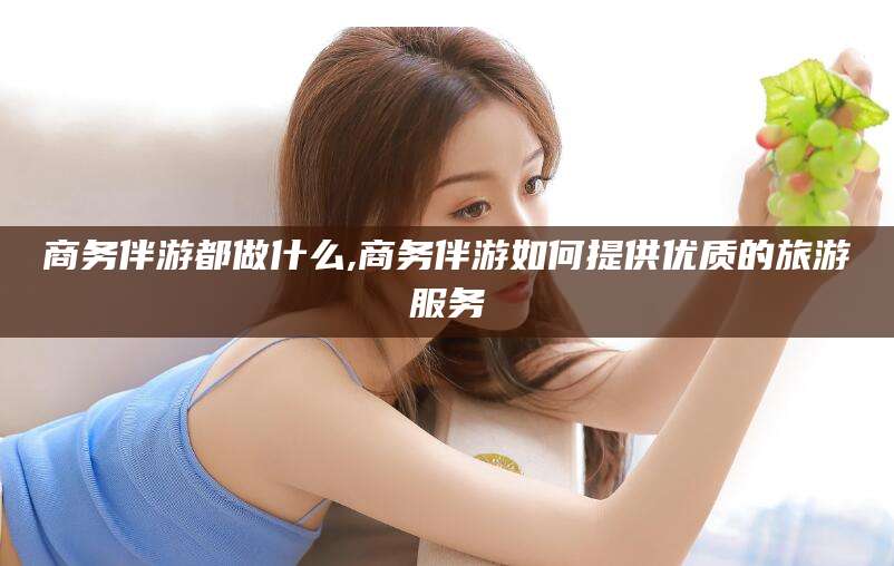 和县商务伴游都做什么,商务伴游如何提供优质的旅游服务