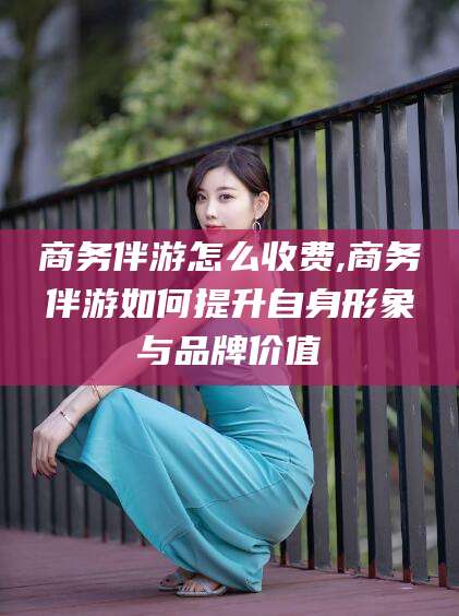 和县商务伴游怎么收费,商务伴游如何提升自身形象与品牌价值