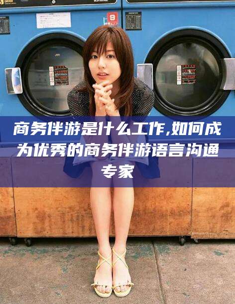 和县商务伴游是什么工作,如何成为优秀的商务伴游语言沟通专家