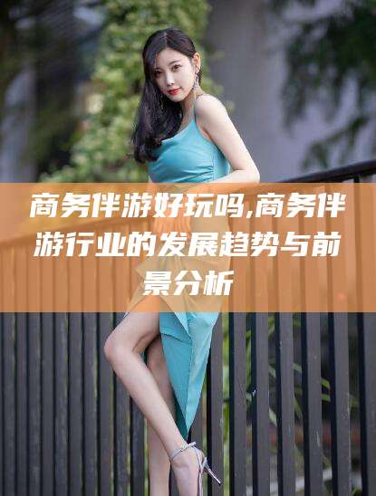 和县商务伴游好玩吗,商务伴游行业的发展趋势与前景分析