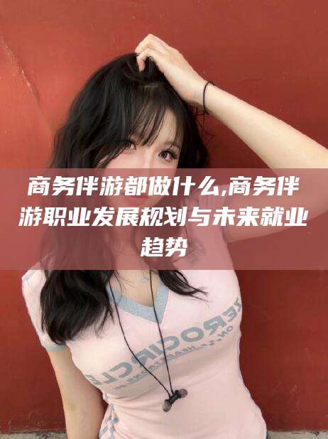 和县商务伴游都做什么,商务伴游职业发展规划与未来就业趋势
