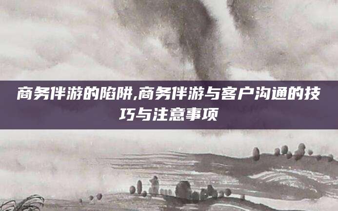 和县商务伴游的陷阱,商务伴游与客户沟通的技巧与注意事项