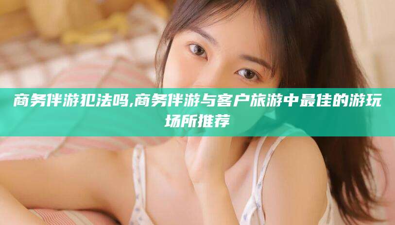 和县商务伴游犯法吗,商务伴游与客户旅游中最佳的游玩场所推荐