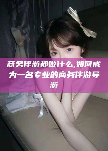 和县商务伴游都做什么,如何成为一名专业的商务伴游导游
