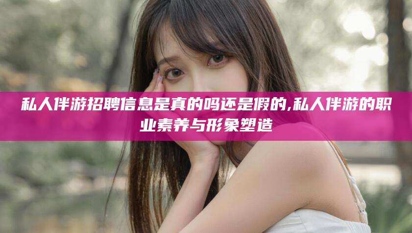 和县私人伴游招聘信息是真的吗还是假的,私人伴游的职业素养与形象塑造
