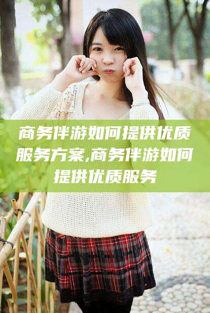 和县商务伴游如何提供优质服务方案,商务伴游如何提供优质服务
