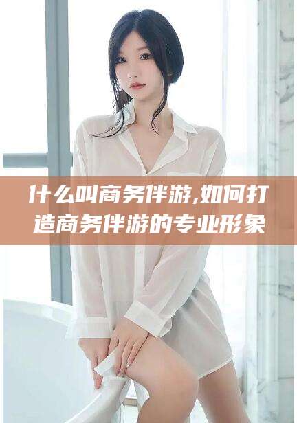 和县什么叫商务伴游,如何打造商务伴游的专业形象
