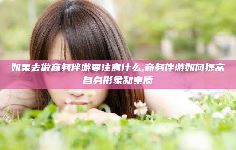 和县如果去做商务伴游要注意什么,商务伴游如何提高自身形象和素质