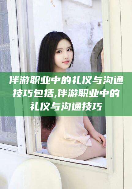 和县伴游职业中的礼仪与沟通技巧包括,伴游职业中的礼仪与沟通技巧