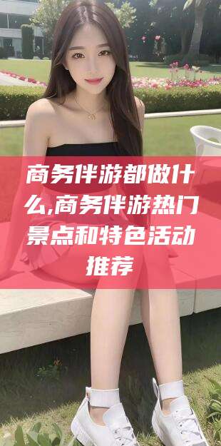 和县商务伴游都做什么,商务伴游热门景点和特色活动推荐