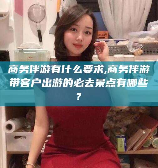 和县商务伴游有什么要求,商务伴游带客户出游的必去景点有哪些?