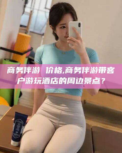 和县商务伴游 价格,商务伴游带客户游玩酒店的周边景点？