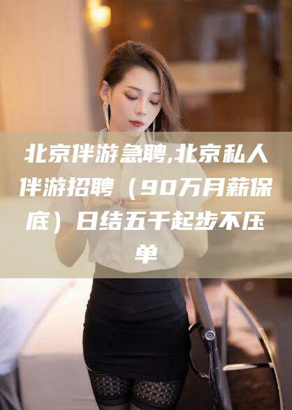 和县北京伴游急聘,北京私人伴游招聘（90万月薪保底）日结五千起步不压单