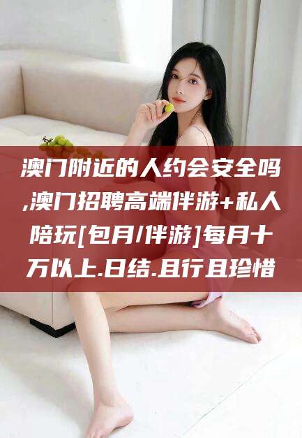 和县澳门附近的人约会安全吗,澳门招聘高端伴游+私人陪玩[包月/伴游]每月十万以上.日结.且行且珍惜