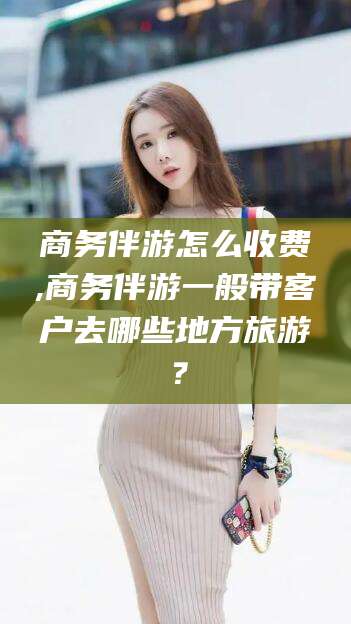 和县商务伴游怎么收费,商务伴游一般带客户去哪些地方旅游？