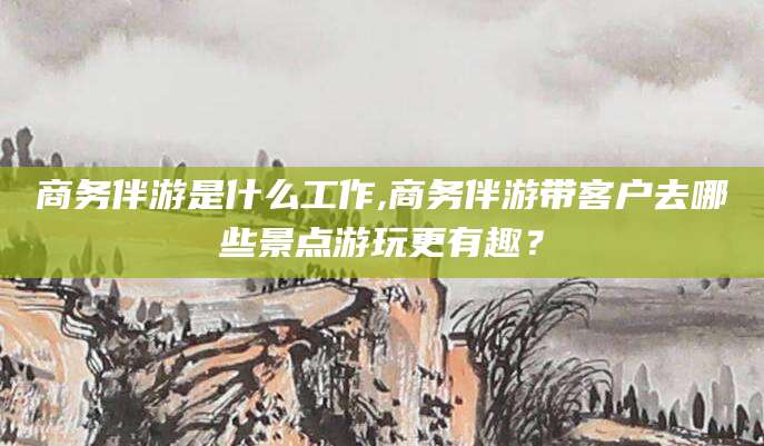 和县商务伴游是什么工作,商务伴游带客户去哪些景点游玩更有趣？