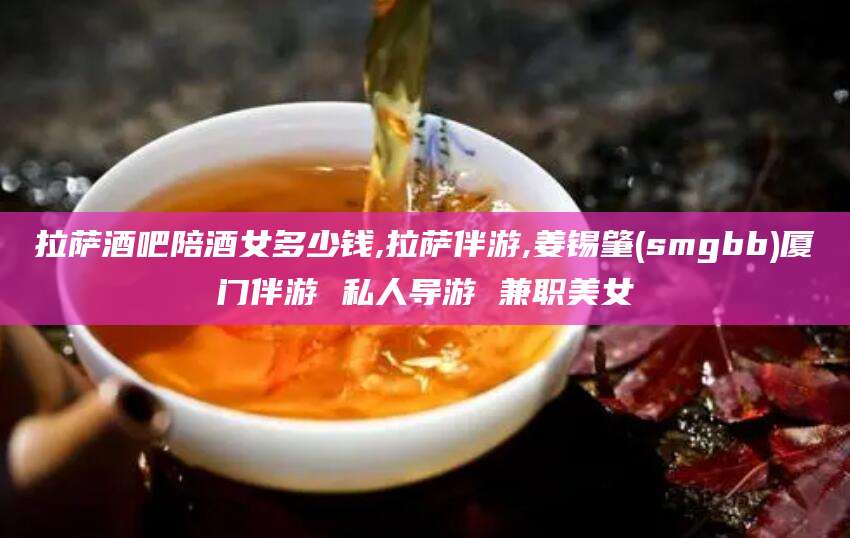 和县拉萨酒吧陪酒女多少钱,拉萨伴游,姜锡肇(smgbb)厦门伴游 私人导游 兼职美女