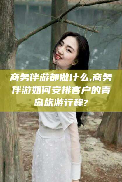 和县商务伴游都做什么,商务伴游如何安排客户的青岛旅游行程?