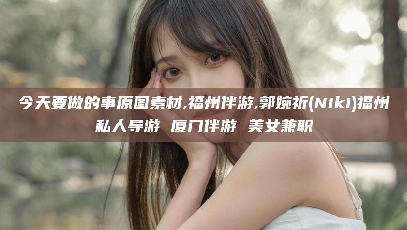 和县今天要做的事原图素材,福州伴游,郭婉祈(Niki)福州私人导游 厦门伴游 美女兼职