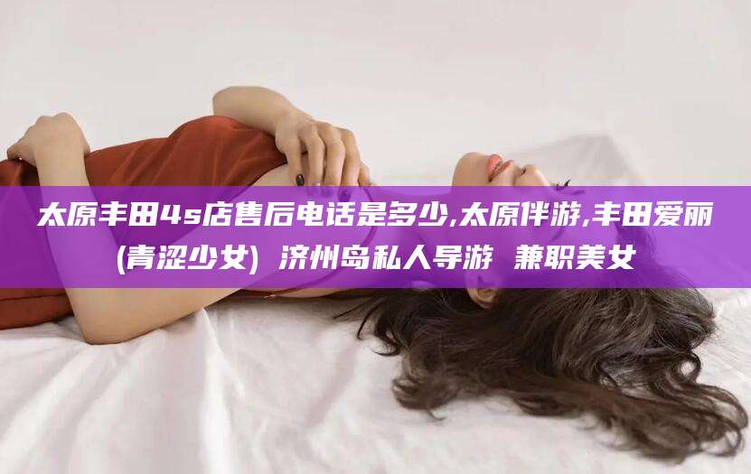 和县太原丰田4s店售后电话是多少,太原伴游,丰田爱丽(青涩少女) 济州岛私人导游 兼职美女
