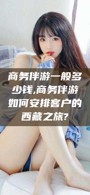 和县商务伴游一般多少钱,商务伴游如何安排客户的西藏之旅?