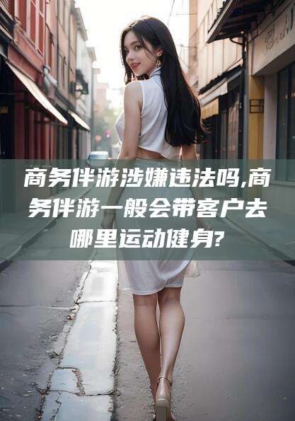 和县商务伴游涉嫌违法吗,商务伴游一般会带客户去哪里运动健身?