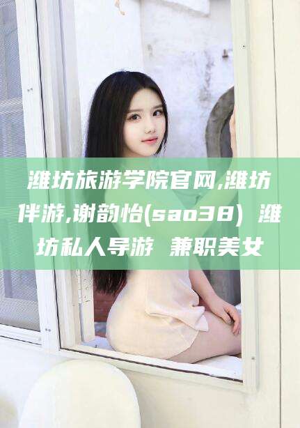 和县潍坊旅游学院官网,潍坊伴游,谢韵怡(sao38) 潍坊私人导游 兼职美女