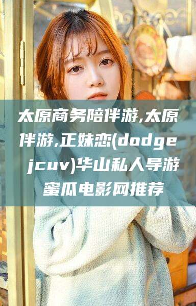 和县太原商务陪伴游,太原伴游,正妹恋(dodge jcuv)华山私人导游 蜜瓜电影网推荐