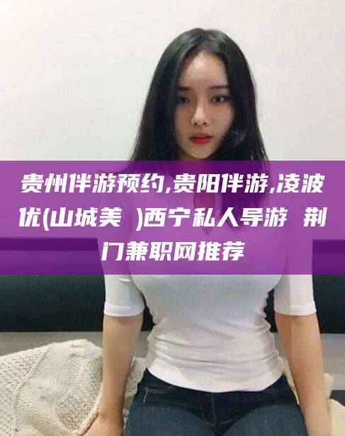 和县贵州伴游预约,贵阳伴游,凌波优(山城美姫)西宁私人导游 荆门兼职网推荐