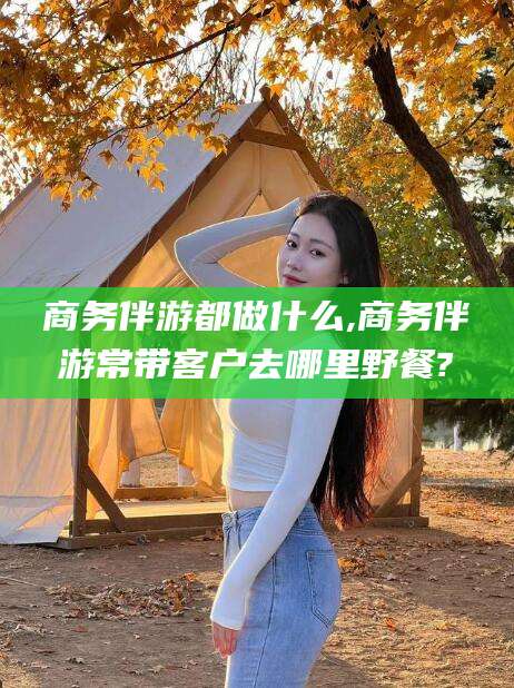 和县商务伴游都做什么,商务伴游常带客户去哪里野餐?