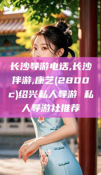 和县长沙导游电话,长沙伴游,康艺(2800c)绍兴私人导游 私人导游社推荐