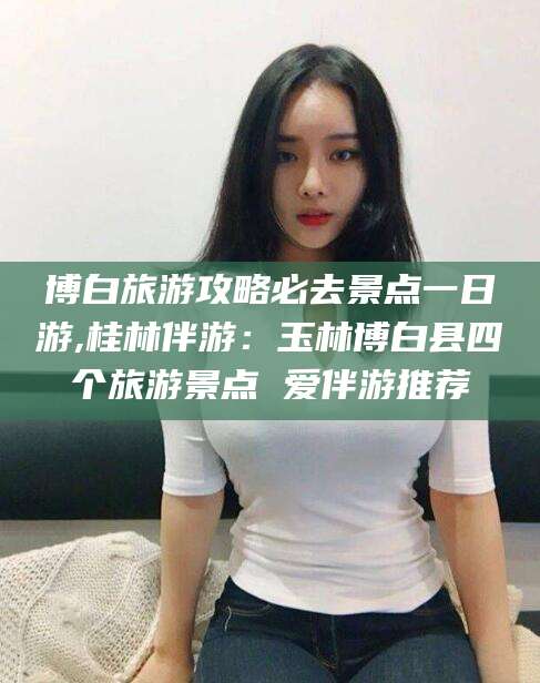 和县博白旅游攻略必去景点一日游,桂林伴游：玉林博白县四个旅游景点 爱伴游推荐