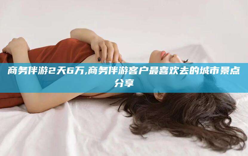 和县商务伴游2天6万,商务伴游客户最喜欢去的城市景点分享