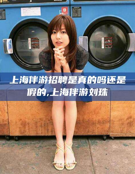 和县上海伴游招聘是真的吗还是假的,上海伴游刘珠