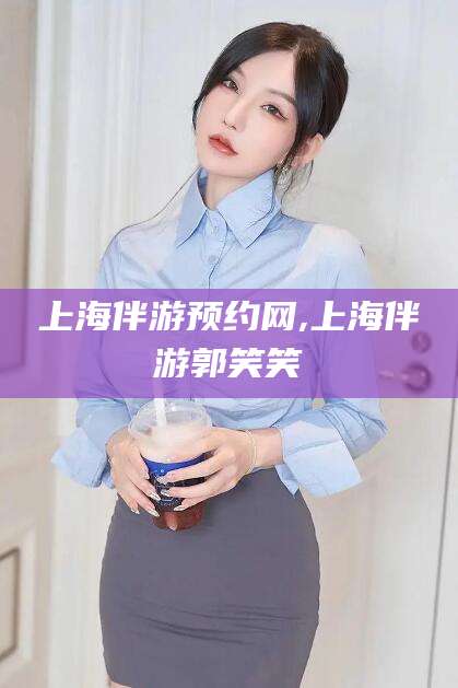 和县上海伴游预约网,上海伴游郭笑笑