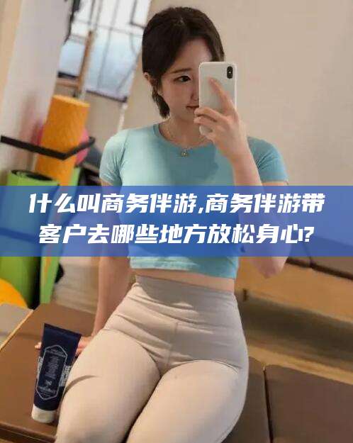 和县什么叫商务伴游,商务伴游带客户去哪些地方放松身心?