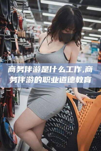 和县商务伴游是什么工作,商务伴游的职业道德教育