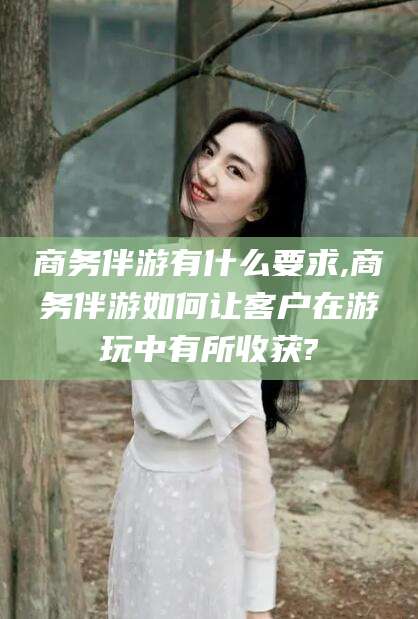 和县商务伴游有什么要求,商务伴游如何让客户在游玩中有所收获?