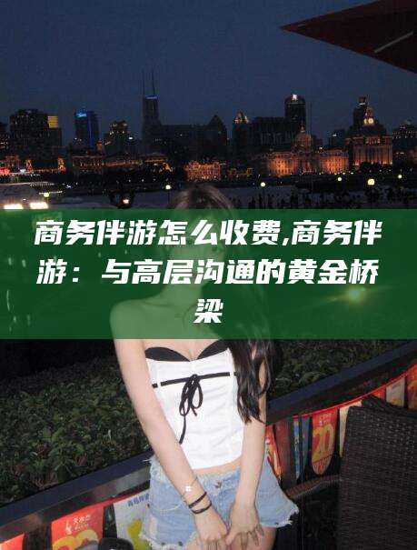 和县商务伴游怎么收费,商务伴游：与高层沟通的黄金桥梁