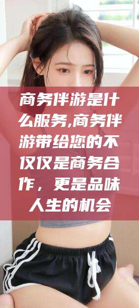 和县商务伴游是什么服务,商务伴游带给您的不仅仅是商务合作，更是品味人生的机会