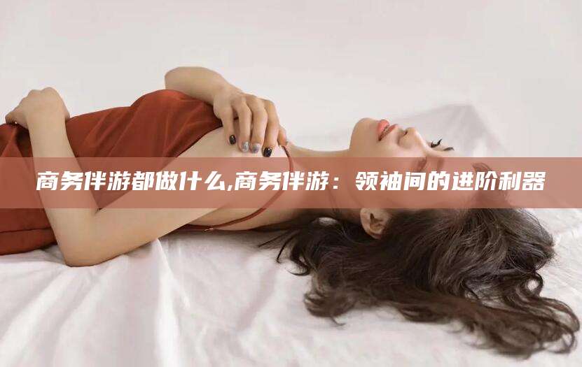 和县商务伴游都做什么,商务伴游：领袖间的进阶利器