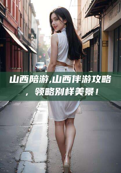 和县山西陪游,山西伴游攻略，领略别样美景！