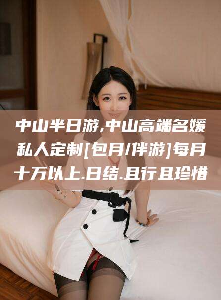 和县中山半日游,中山高端名媛私人定制[包月/伴游]每月十万以上.日结.且行且珍惜