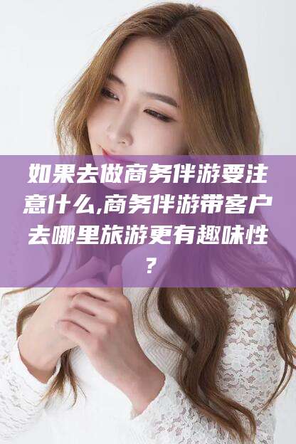 和县如果去做商务伴游要注意什么,商务伴游带客户去哪里旅游更有趣味性？