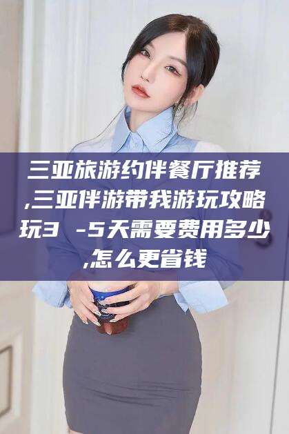 和县三亚旅游约伴餐厅推荐,三亚伴游带我游玩攻略玩3 -5天需要费用多少,怎么更省钱