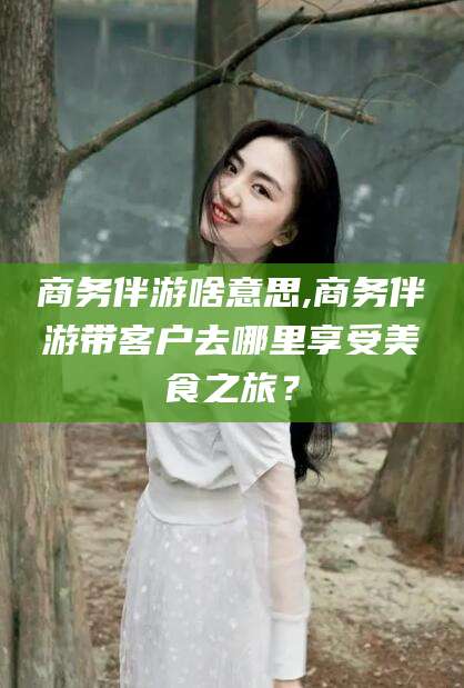 和县商务伴游啥意思,商务伴游带客户去哪里享受美食之旅？