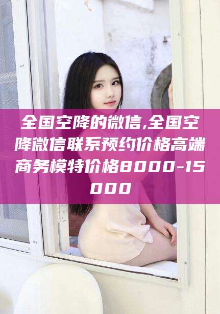 和县全国空降的微信,全国空降微信联系预约价格高端商务模特价格8000-15000