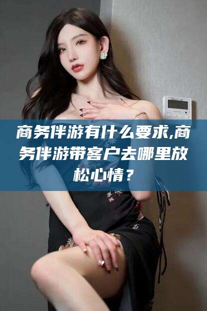 和县商务伴游有什么要求,商务伴游带客户去哪里放松心情？