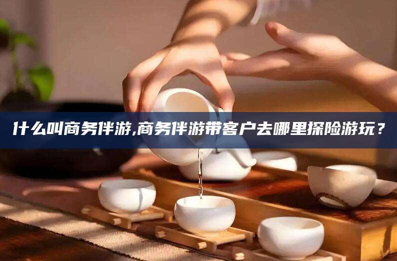 和县什么叫商务伴游,商务伴游带客户去哪里探险游玩？