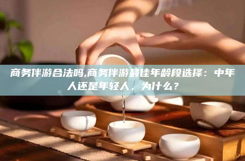 和县商务伴游合法吗,商务伴游最佳年龄段选择：中年人还是年轻人，为什么？